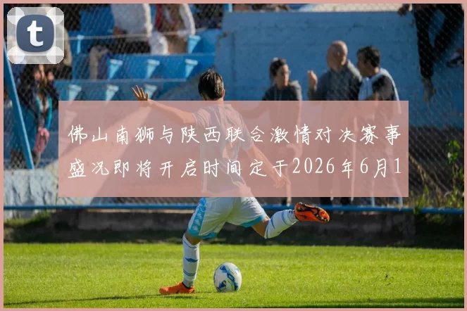 佛山南狮与陕西联合激情对决赛事盛况即将开启时间定于2026年6月14日周日晚上七点半