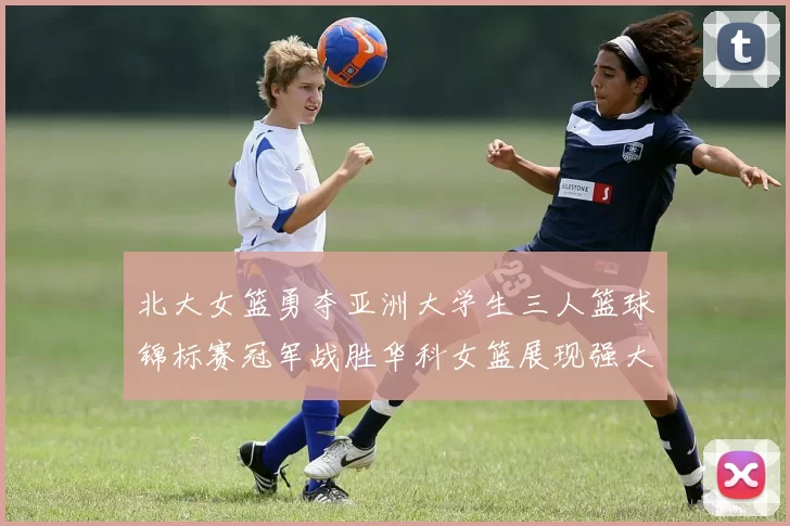 北大女篮勇夺亚洲大学生三人篮球锦标赛冠军战胜华科女篮展现强大实力