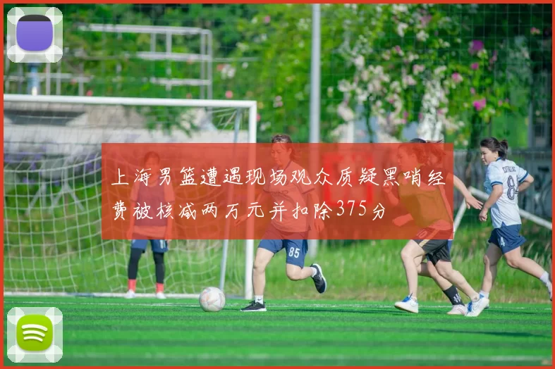 上海男篮遭遇现场观众质疑黑哨经费被核减两万元并扣除375分