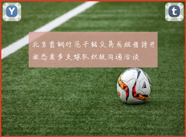 北京首钢对范子铭交易或租借持开放态度多支球队积极沟通洽谈