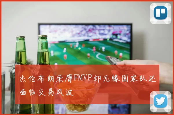 杰伦布朗荣膺FMVP却无缘国家队还面临交易风波