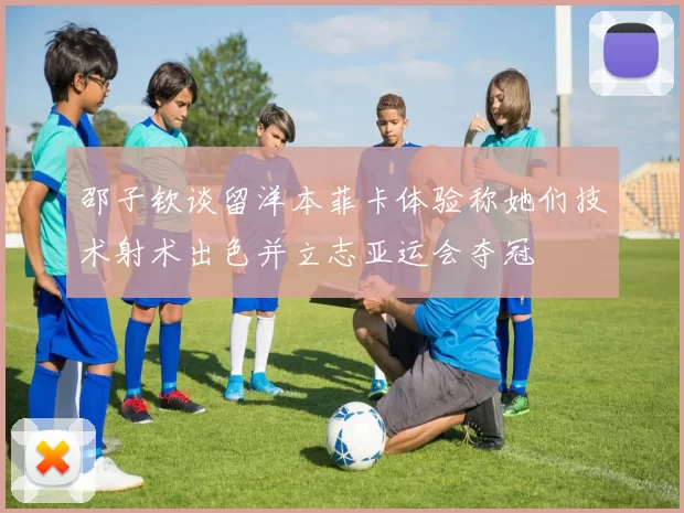 邵子钦谈留洋本菲卡体验称她们技术射术出色并立志亚运会夺冠