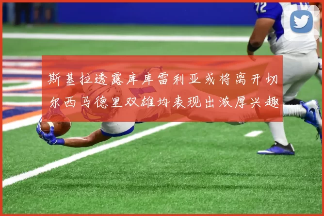 斯基拉透露库库雷利亚或将离开切尔西马德里双雄均表现出浓厚兴趣
