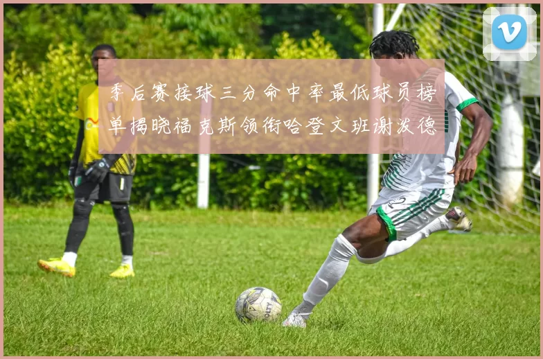 季后赛接球三分命中率最低球员榜单揭晓福克斯领衔哈登文班谢泼德紧随其后